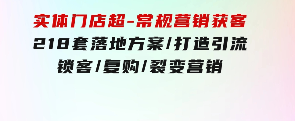 实体门店超-常规营销获客：218套落地方案/打造引流/锁客/复购/裂变营销-巨丰资源网