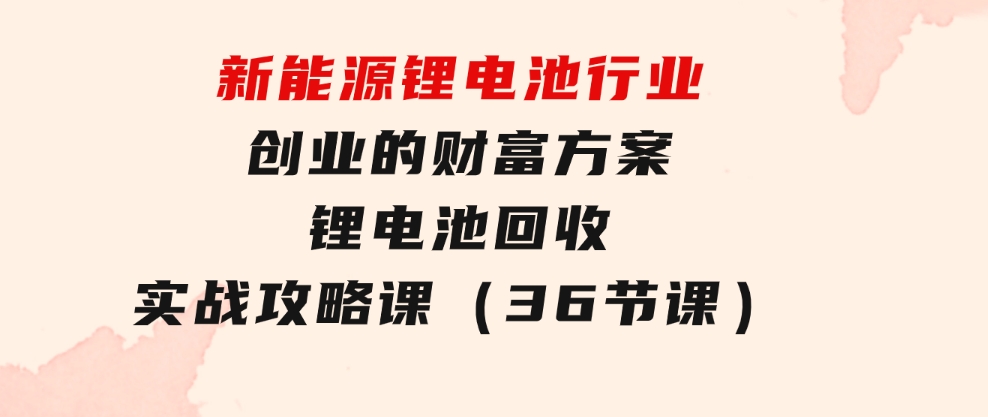 新能源锂电池行业创业的财富方案，锂电池回收实战攻略课（36节课）-巨丰资源网