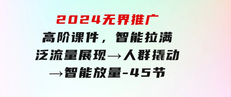 2024无界推广高阶课件，智能拉满，泛流量展现→人群撬动→智能放量-45节-巨丰资源网