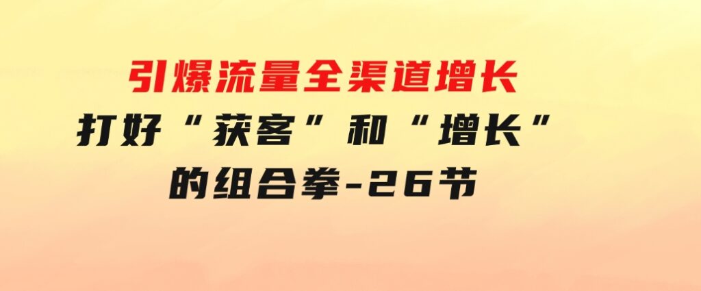 引爆流量全渠道增长，打好“获客”和“增长”的组合拳-26节-巨丰资源网