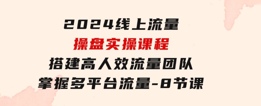 2024线上流量操盘实操课程，搭建高人效流量团队，掌握多平台流量-8节课-巨丰资源网