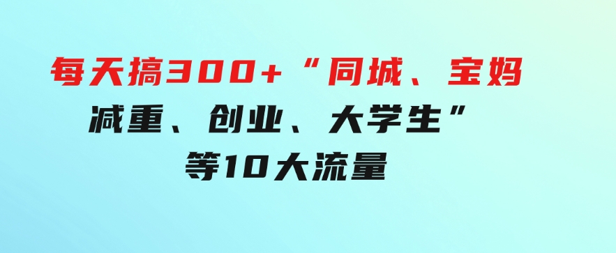 0投入，每天搞300+“同城、宝妈、减重、创业、大学生”等10大流量！-巨丰资源网