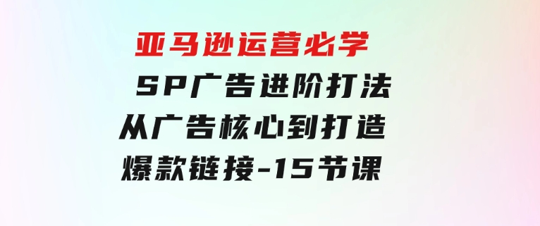 亚马逊运营必学：SP广告进阶打法，从广告核心到打造爆款链接-15节课-巨丰资源网