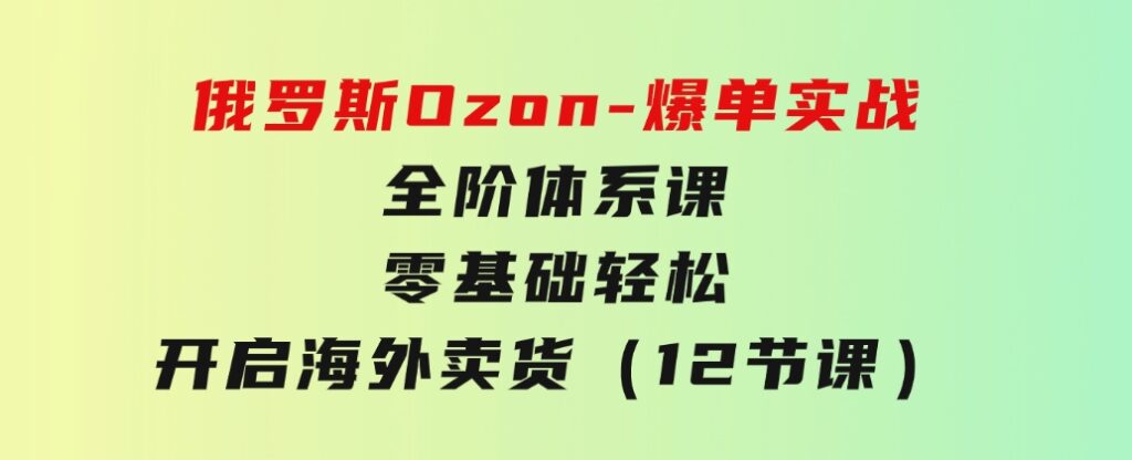 俄罗斯Ozon-爆单实战全阶体系课，零基础轻松开启海外卖货（12节课）-巨丰资源网