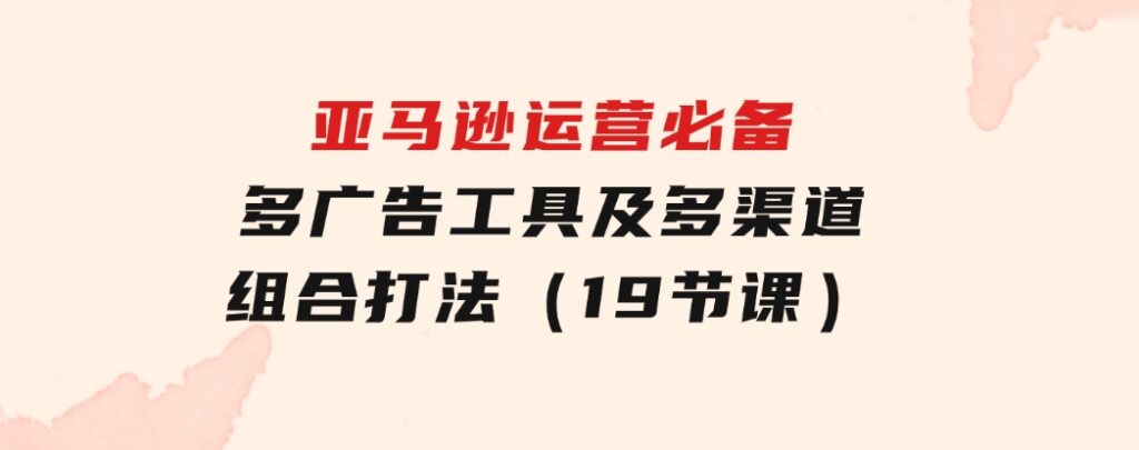 亚马逊运营必备，多广告工具及多渠道组合打法（19节课）-巨丰资源网