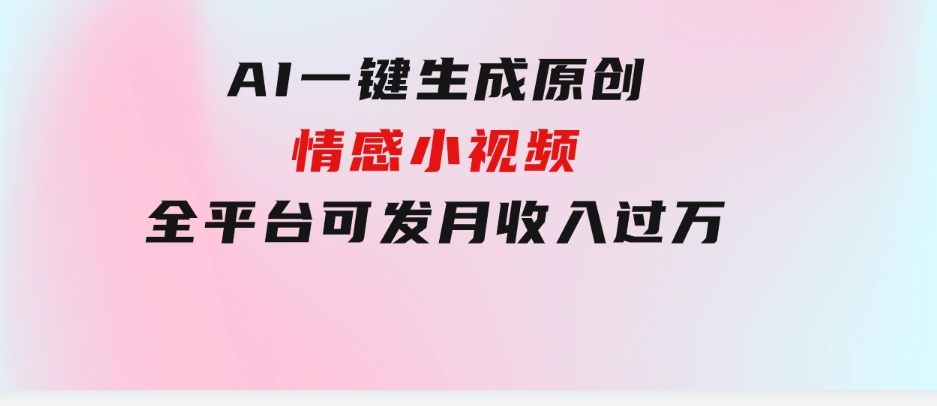 AI一键生成原创情感小视频，全平台可发，月收入过万，适合小白-巨丰资源网