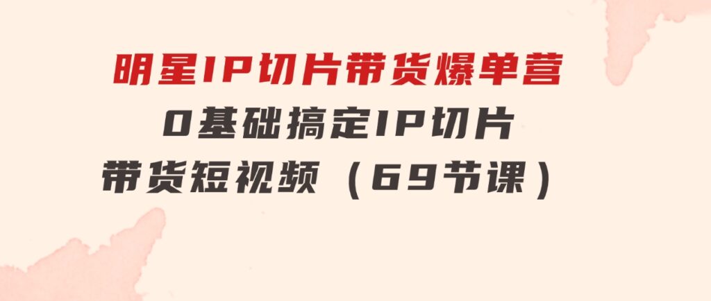 明星IP切片带货爆单营，0基础搞定IP切片带货短视频（69节课）-巨丰资源网