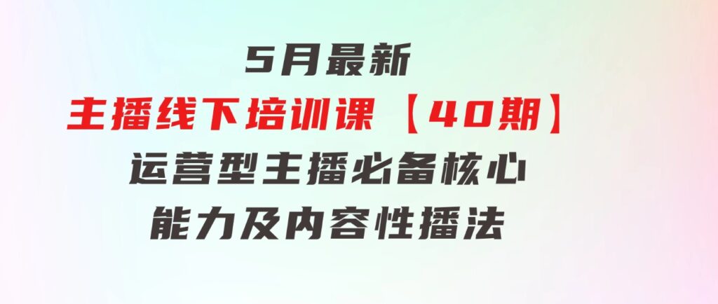 5月最新-主播线下培训课【40期】：运营型主播必备核心能力及内容性播法-巨丰资源网