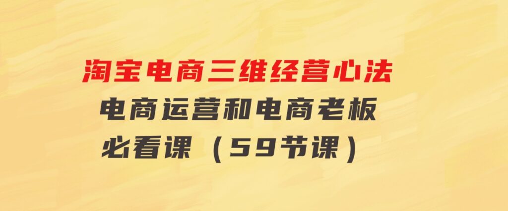 淘宝电商三维经营心法：电商运营和电商老板必看课（59节课）-巨丰资源网