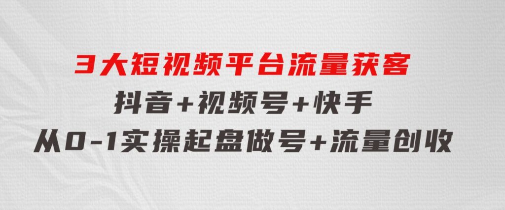 3大短视频平台流量获客，抖音+视频号+快手，从0-1实操起盘做号+流量创收-巨丰资源网