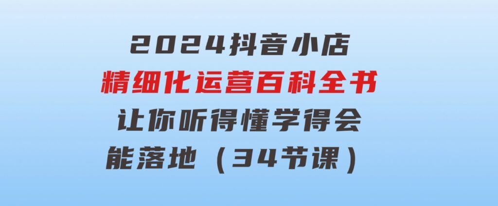 2024抖音小店-精细化运营百科全书：让你听得懂，学得会，能落地（34节课）-巨丰资源网