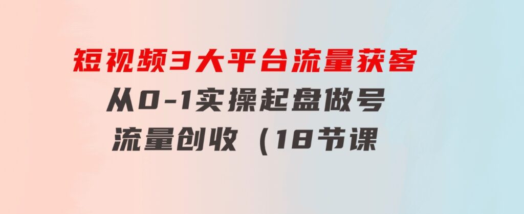 短视频3大平台·流量获客：从0-1实操起盘做号+流量创收（18节课）-巨丰资源网