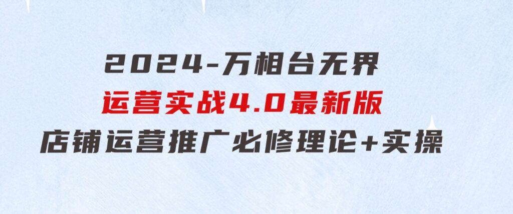 2024-万相台无界运营实战4.0最新版，店铺运营推广必修理论+实操-巨丰资源网