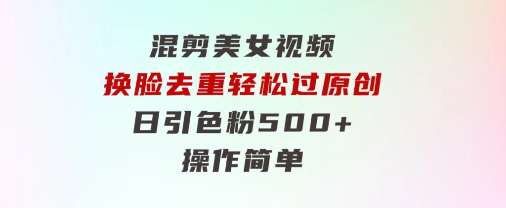 混剪美女视频，换脸去重，轻松过原创，日引色粉500+，操作简单-巨丰资源网