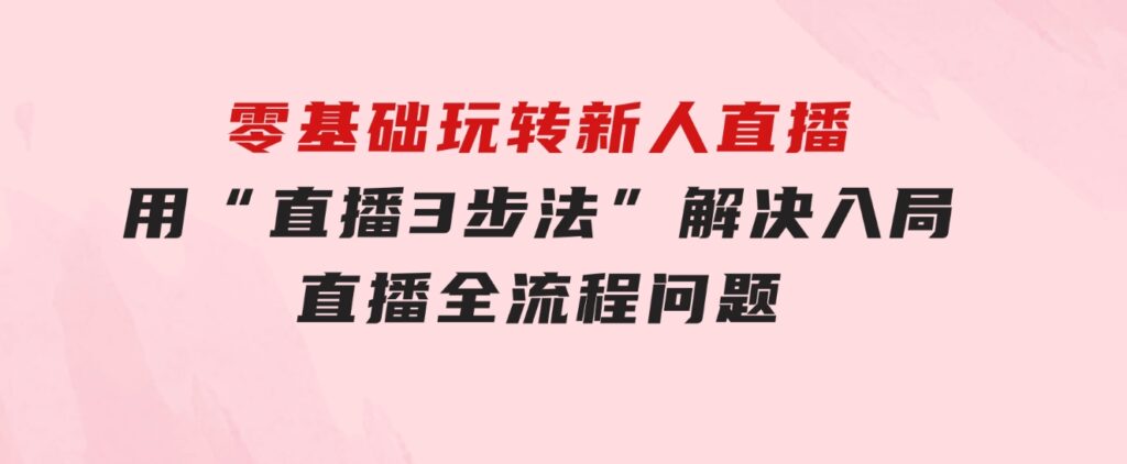 零基础玩转新人直播：用“直播3步法”解决入局直播全流程问题-巨丰资源网