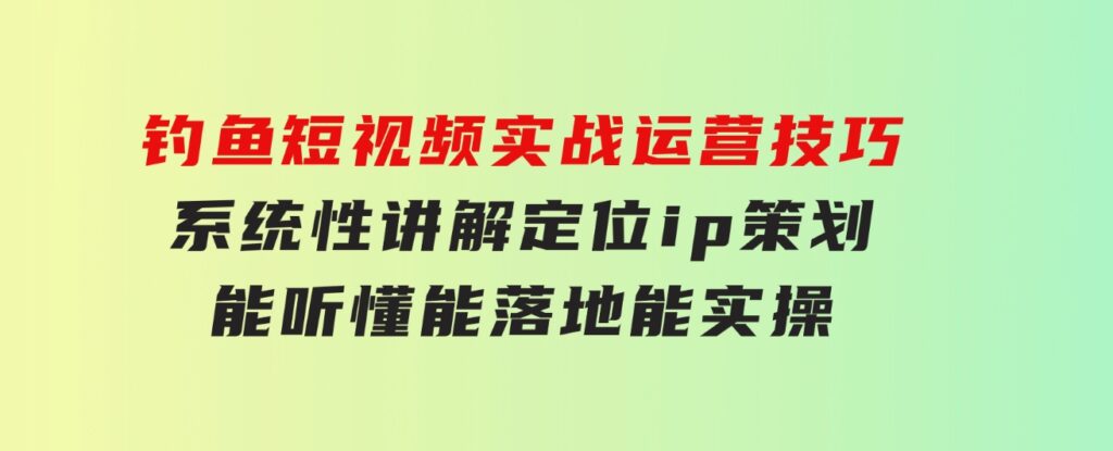 钓鱼短视频实战运营技巧，系统性讲解定位ip策划能听懂，能落地，能实操-巨丰资源网