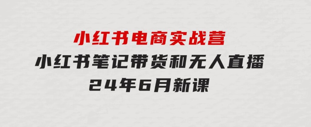 小红书电商实战营：小红书笔记带货和无人直播，24年6月新课-巨丰资源网