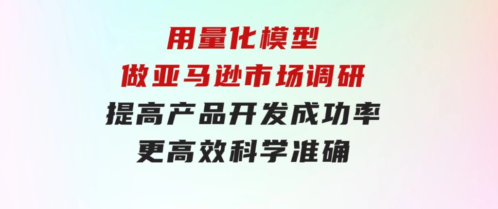 用量化模型做亚马逊市场调研，提高产品开发成功率更高效科学准确-巨丰资源网