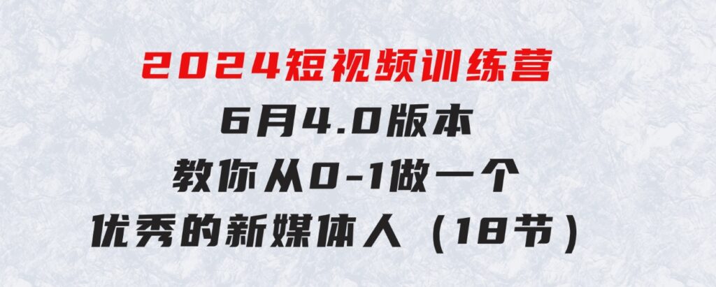 2024短视频训练营-6月4.0版本：教你从0-1做一个优秀的新媒体人（18节）-巨丰资源网