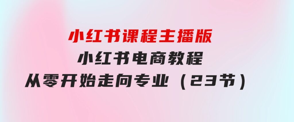 小红书课程主播版，小红书电商教程，从零开始走向专业（23节）-巨丰资源网