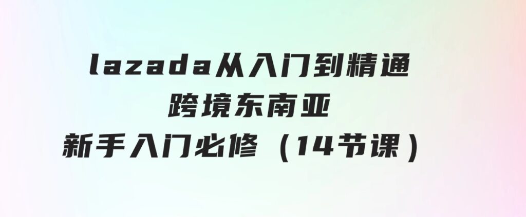 lazada从入门到精通，跨境东南亚新手入门必修（14节课）-巨丰资源网