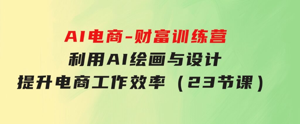 AI电商-财富训练营：利用AI绘画与设计，提升电商工作效率（23节课）-巨丰资源网