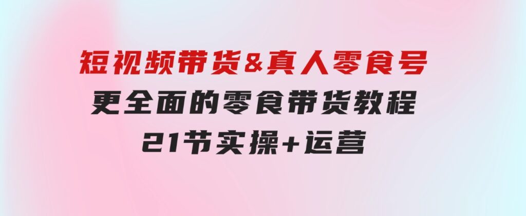 短视频带货&真人零食号：更全面的零食带货教程：21节实操+运营-巨丰资源网