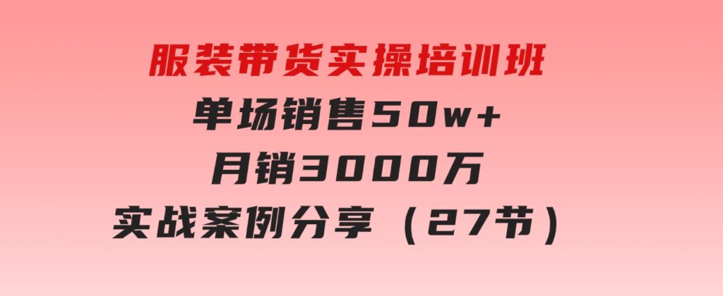 服装带货实操培训班：单场销售50w+月销3000万实战案例分享（27节）-巨丰资源网