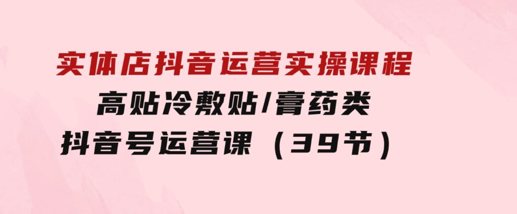 实体店抖音运营实操课程，高贴冷敷贴/膏药类抖音号运营课（39节）-巨丰资源网