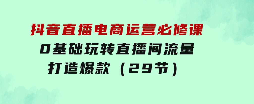 抖音直播电商运营必修课，0基础玩转直播间流量，打造爆款（29节）-巨丰资源网