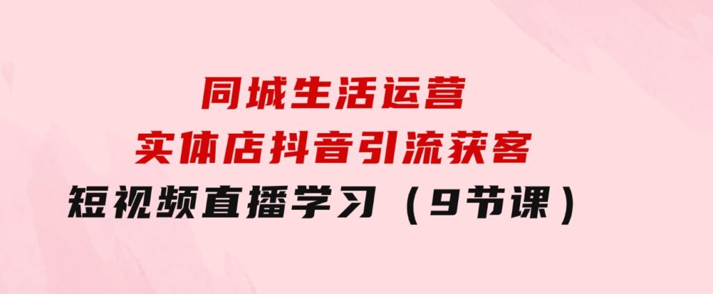 同城生活运营-实体店抖音引流获客：短视频直播学习（9节课）-巨丰资源网