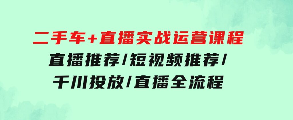 二手车+直播实战运营课程：直播推荐/短视频推荐/千川投放/直播全流程-巨丰资源网