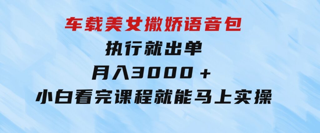 车载美女撒娇语音包，执行就出单，月入3000＋，小白看完课程就能马上实操-巨丰资源网