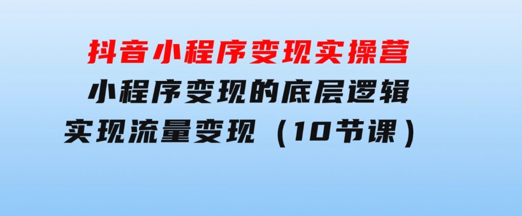 抖音小程序变现实操营，小程序变现的底层逻辑，实现流量变现（10节课）-巨丰资源网