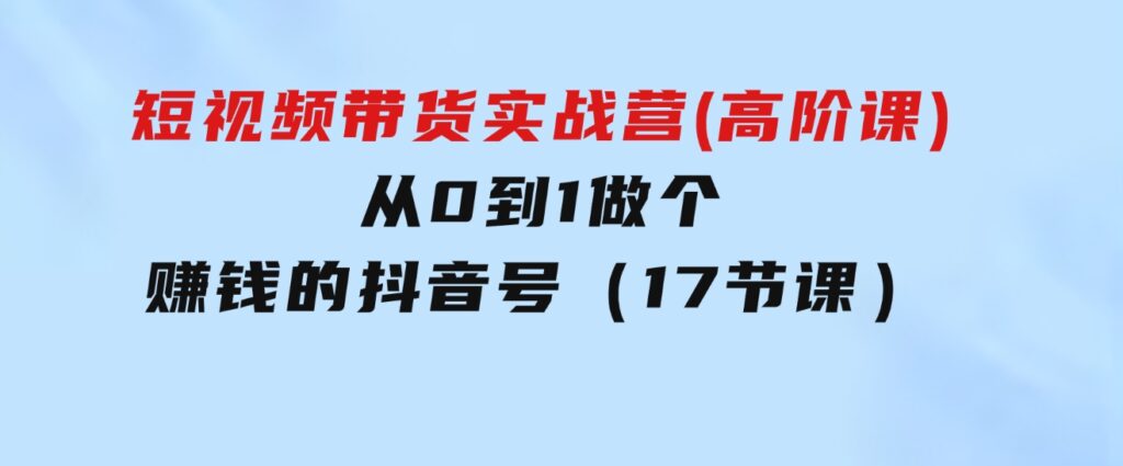 短视频带货实战营(高阶课)，从0到1做个赚钱的抖音号（17节课）-巨丰资源网