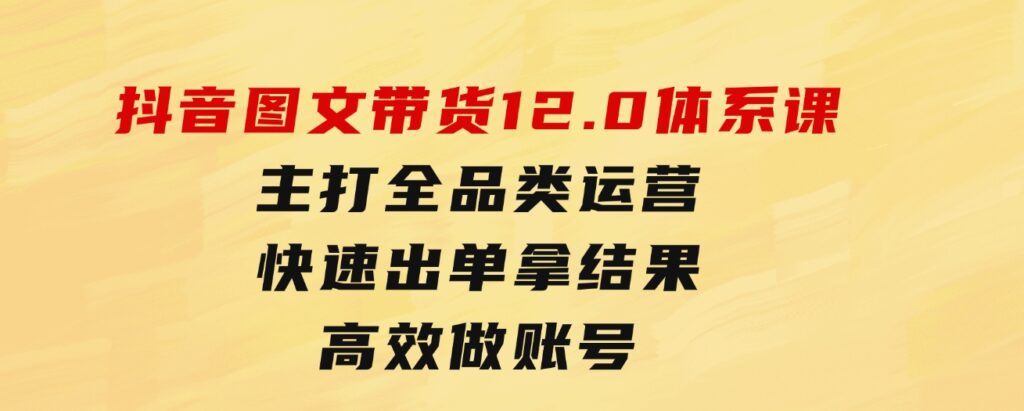 抖音图文带货12.0体系课，主打全品类运营，快速出单拿结果，高效做账号-巨丰资源网