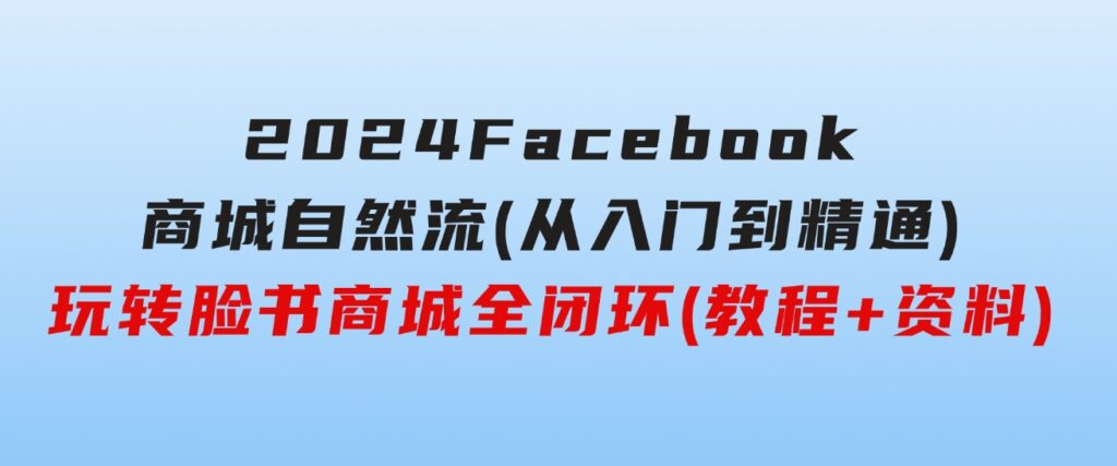 2024Faceboo商城自然流(从入门到精通)，玩转脸书商城全闭环(教程+资料)-巨丰资源网