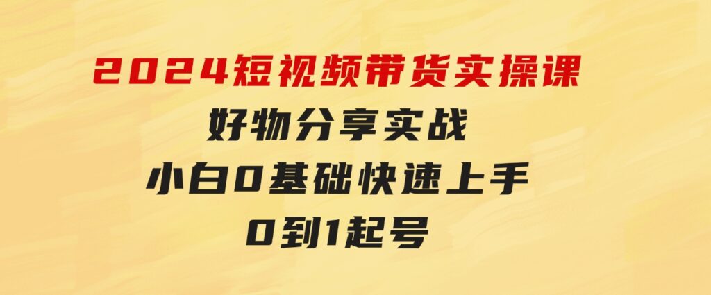 2024短视频带货实操课，好物分享实战，小白0基础快速上手，0到1起号-巨丰资源网