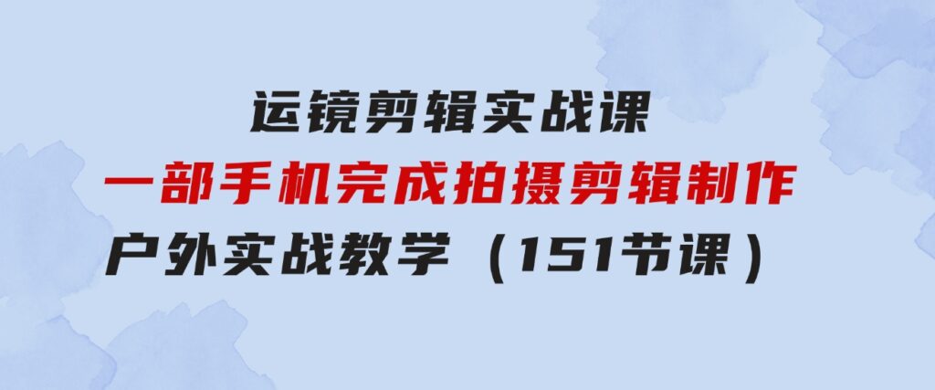 运镜剪辑实战课，一部手机完成拍摄剪辑制作，户外实战教学（151节课）-巨丰资源网