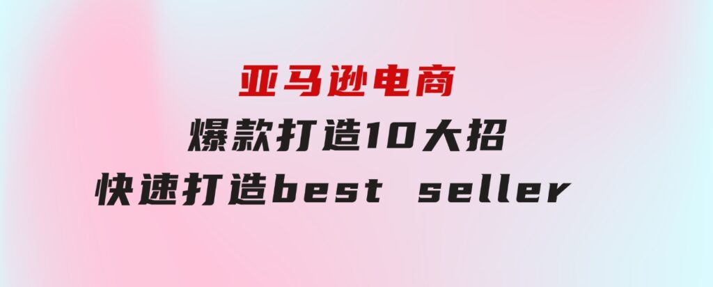 亚马逊电商：爆款打造10大招，快速打造bestseller不是事儿-巨丰资源网