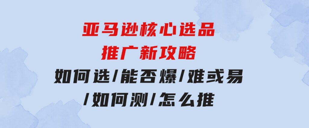 亚马逊核心选品推广新攻略！如何选/能否爆/难或易/如何测/怎么推-巨丰资源网