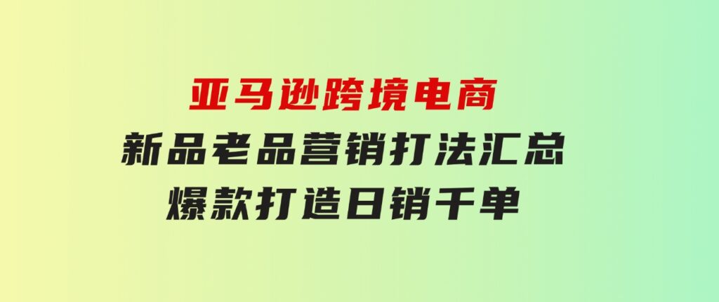 亚马逊跨境电商：新品老品营销打法汇总，爆款打造，日销千单-巨丰资源网