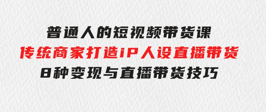 普通人的短视频带货课传统商家打造iP人设直播带货8种变现与直播带货技巧-巨丰资源网