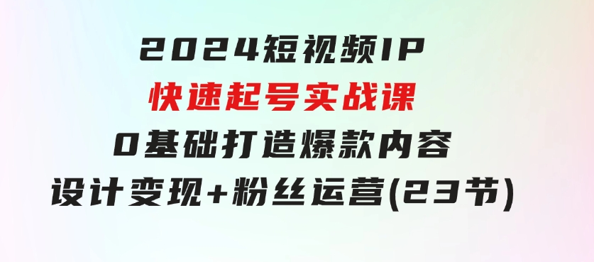 2024短视频IP快速起号实战课，0基础打造爆款内容设计变现+粉丝运营(23节)-巨丰资源网