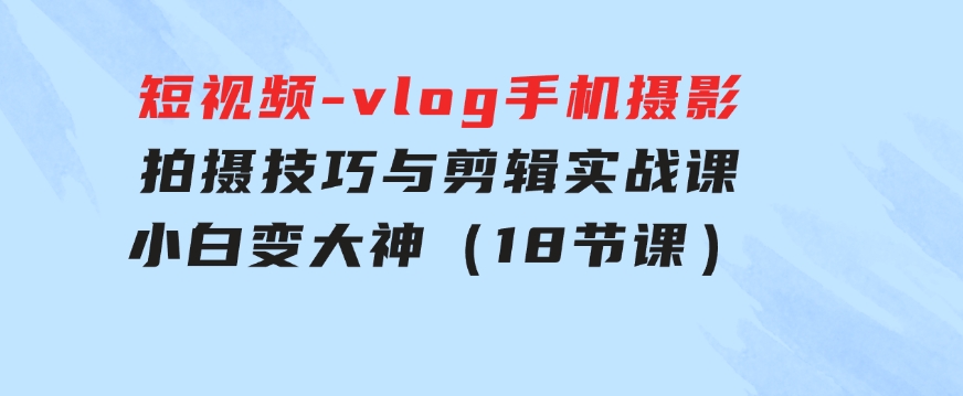 短视频-vlog手机摄影：拍摄技巧与剪辑实战课：小白变大神（18节课）-巨丰资源网