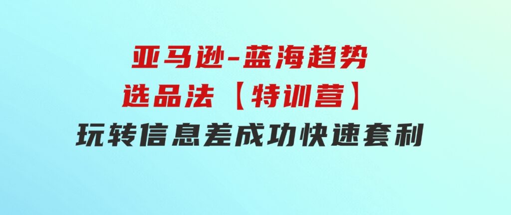 亚马逊-蓝海趋势选品法【特训营】：玩转信息差，成功快速套利!-巨丰资源网