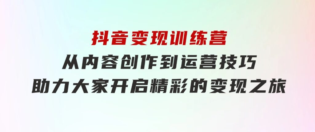 抖音变现训练营，从内容创作到运营技巧，助力大家开启精彩的变现之旅-巨丰资源网