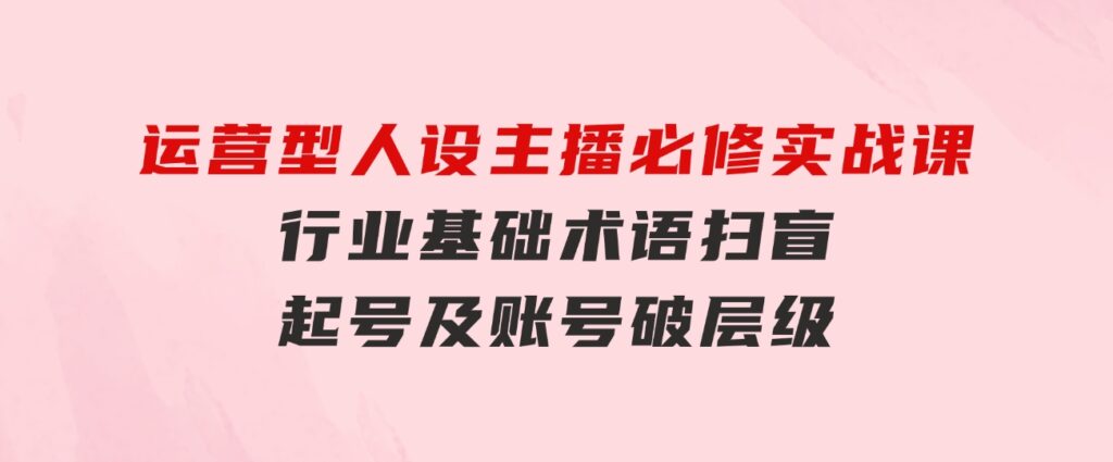 运营型·人设主播必修实战课：行业基础术语扫盲，起号及账号破层级-巨丰资源网