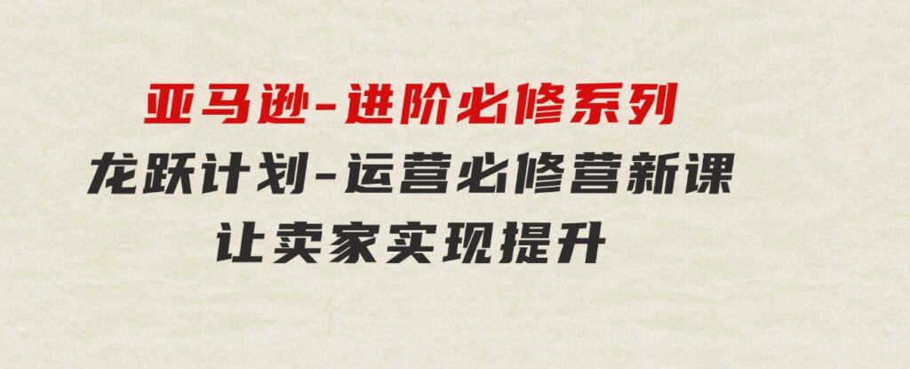 亚马逊-进阶必修系列，龙跃计划-运营必修营新课，让卖家实现提升让单…-巨丰资源网