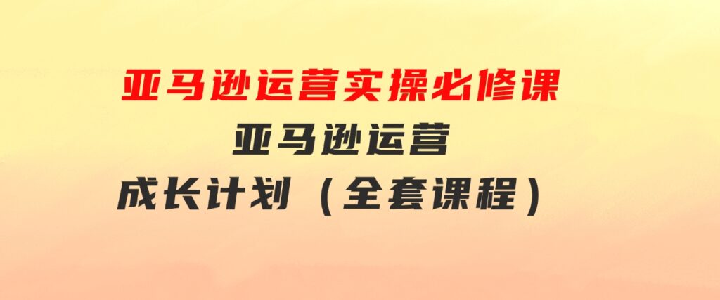 亚马逊运营实操必修课，亚马逊运营成长计划（全套课程）-巨丰资源网